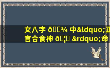 女八字 🌾 中“正官合食神 🦟 ”命理会怎样